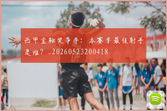 西甲金靴奖争夺：本赛季最佳射手是谁？_20260523200418