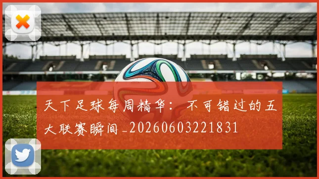 天下足球每周精华:不可错过的五大联赛瞬间_20260603221831
