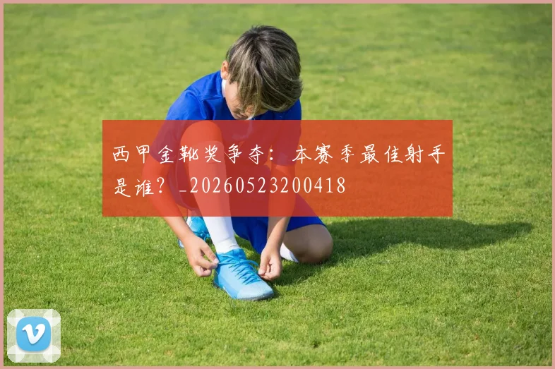西甲金靴奖争夺：本赛季最佳射手是谁？_20260523200418