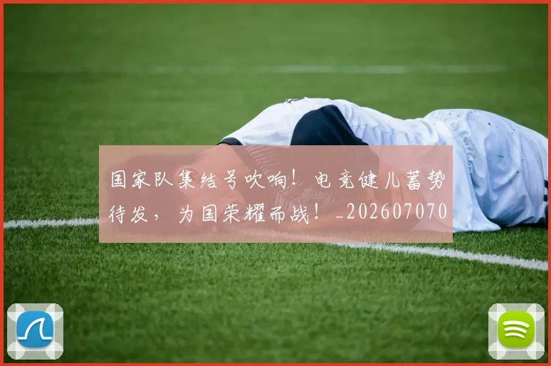 国家队集结号吹响！电竞健儿蓄势待发，为国荣耀而战！_20260707013518
