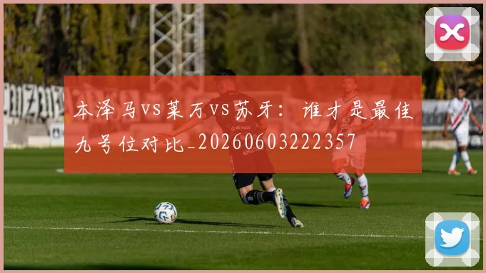 本泽马vs莱万vs苏牙：谁才是最佳九号位对比_20260603222357