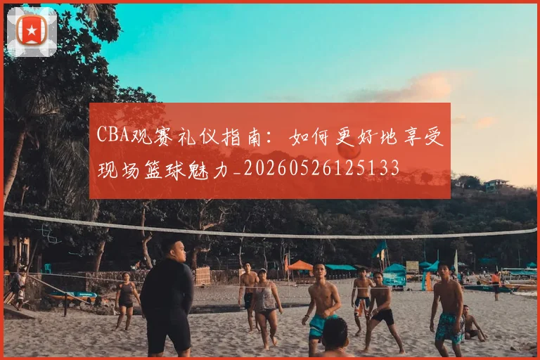 CBA观赛礼仪指南：如何更好地享受现场篮球魅力_20260526125133