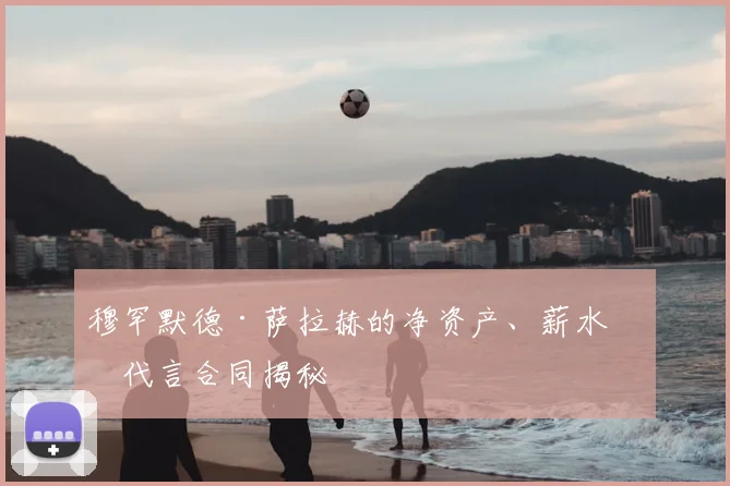 穆罕默德·萨拉赫的净资产、薪水和代言合同揭秘