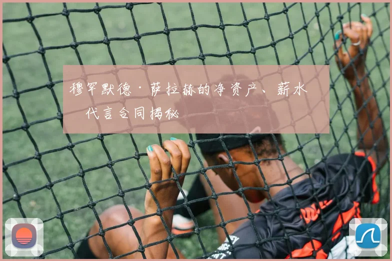 穆罕默德·萨拉赫的净资产、薪水和代言合同揭秘