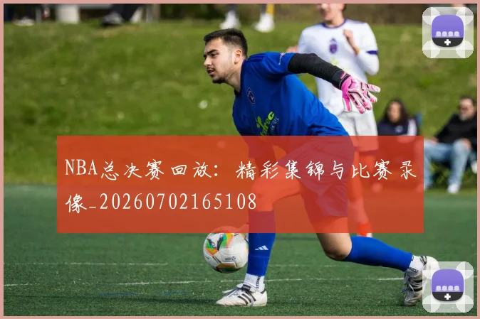 NBA总决赛回放：精彩集锦与比赛录像_20260702165108