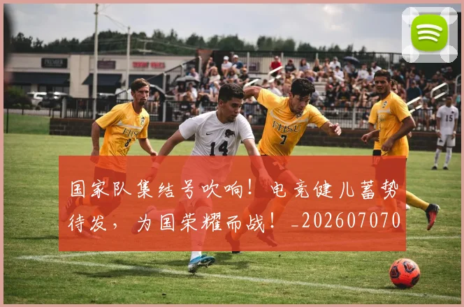 国家队集结号吹响！电竞健儿蓄势待发，为国荣耀而战！_20260707013518