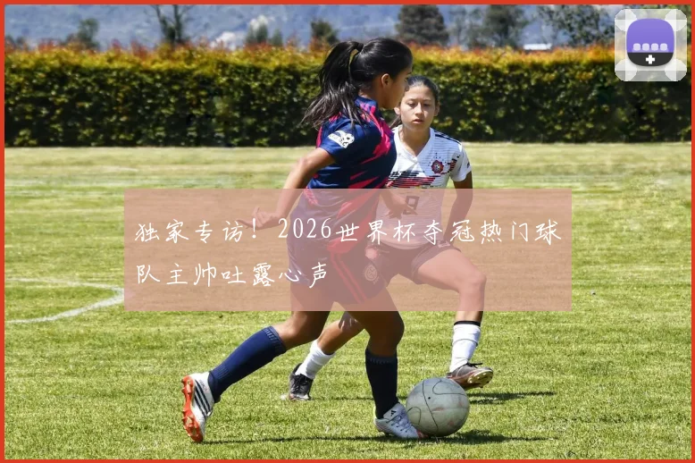 独家专访!2026世界杯夺冠热门球队主帅吐露心声