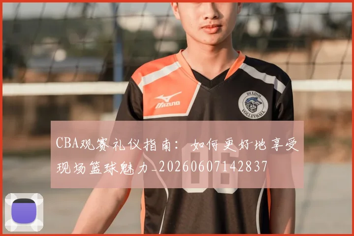 CBA观赛礼仪指南：如何更好地享受现场篮球魅力_20260607142837