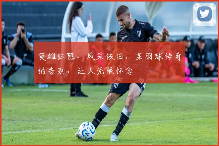 英雄归隐，风采依旧，某羽球传奇的告别，让人无限怀念