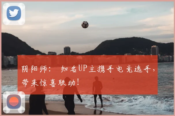 阴阳师： 知名UP主携手电竞选手，带来惊喜联动！