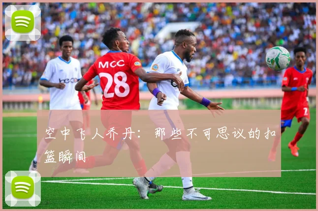 空中飞人乔丹:那些不可思议的扣篮瞬间