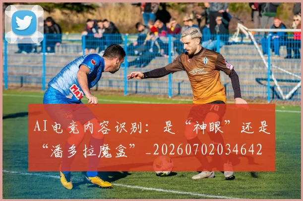 AI电竞内容识别:是“神眼”还是“潘多拉魔盒”_20260702034642